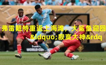 弗雷戴特重返上海滩，大鲨鱼迎回“寂寞大神”