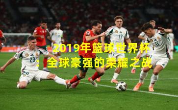 2019年篮球世界杯：全球豪强的荣耀之战