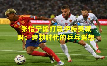 张怡宁能打赢伊藤美诚吗：跨越时代的乒乓遐想