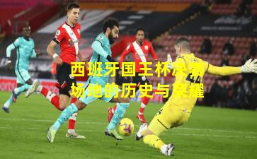 西班牙国王杯决赛场地的历史与荣耀