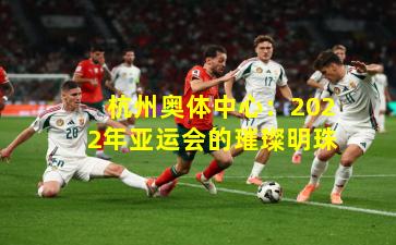 杭州奥体中心：2022年亚运会的璀璨明珠