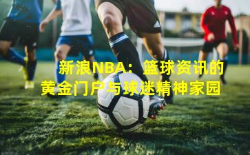 新浪NBA：篮球资讯的黄金门户与球迷精神家园