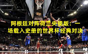 阿根廷对阵荷兰央视版：一场载入史册的世界杯经典对决