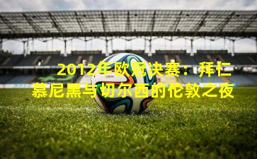 2012年欧冠决赛：拜仁慕尼黑与切尔西的伦敦之夜