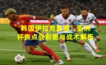 韩国伊拉克直播:亚洲杯焦点战前瞻与战术解析